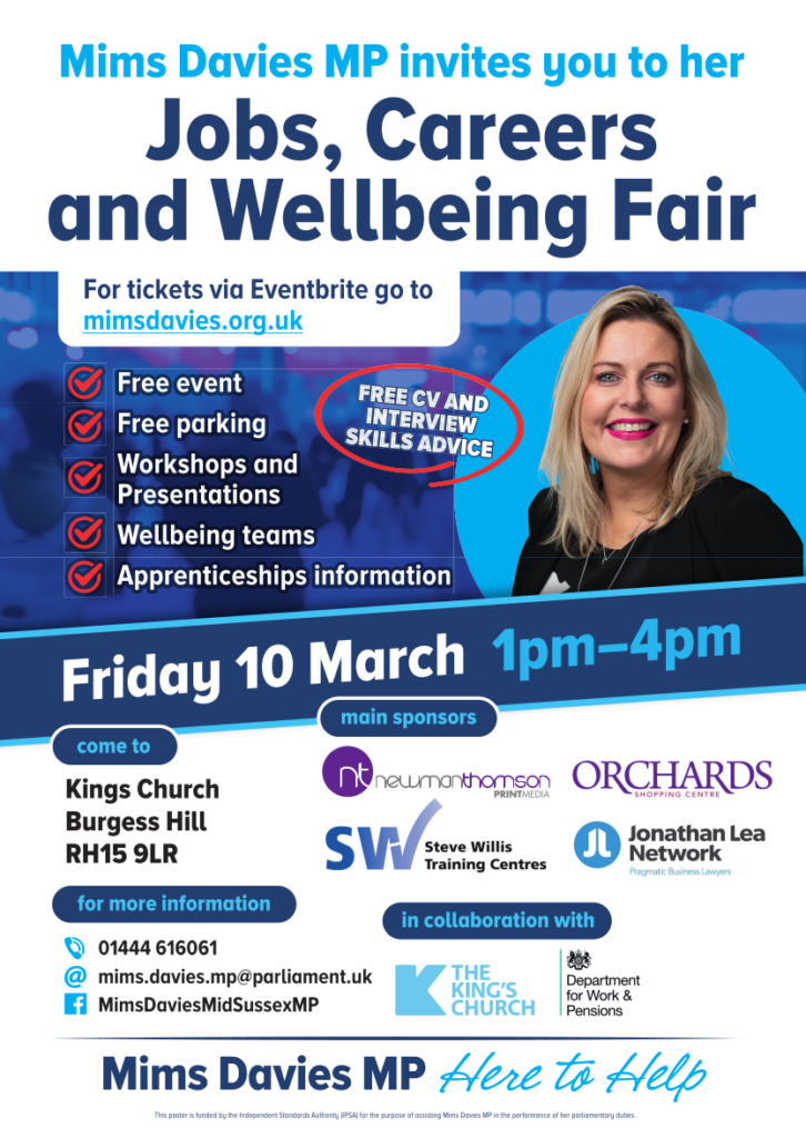 Mims Davies MP invites you to her Jobs, Careers and Wellbeing Fair

For tickets via Eventbrite go to mimsdavies.org.uk

Free event
Free parking
Workshops and
Presentations
Wellbeing teams
Apprenticeships information

FREE CV AND INTERVIEW SKILLS ADVICE

Friday 10 March 1pm-4pm

come to
Kings Church
Burgess Hill
RH15 9LR

for more information
Phone: 01444 616061
Email: mims.davies.mp@parliament.uk
Facebook: MimsDaviesMidSussexMP

main sponsors:
nt newmanthomson PRINTMEDIA
ORCHARDS SHOPPING CENTRE
SW Steve Willis Training Centres
Jonathan Lea Network Pragmatic Business Lawyers

in collaboration with
THE KING'S CHURCH
Department for Work & Pensions

Mims Davies MP Here to Help

This poster is funded by the Independent Standards Authority (IPSA) for the purpose of assisting Mims Davies MP in the performance of her parliamentary duties.
